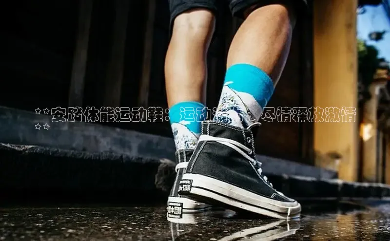 Bsports官网百度移动开放平台**安踏体能运动鞋：运动潜力，尽情释放激情
**