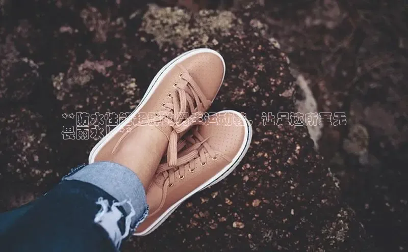 Bsport体育在线官网百度集团**防水性能超群的男生运动鞋，让足迹所至无
畏雨水！**