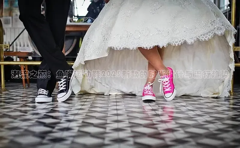 潮流之巅：鱼嘴运动鞋2025新款的时尚设计与流行趋势