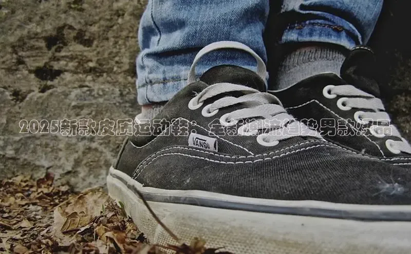2025新款皮质运动鞋：全新潮流趋势男款爆品